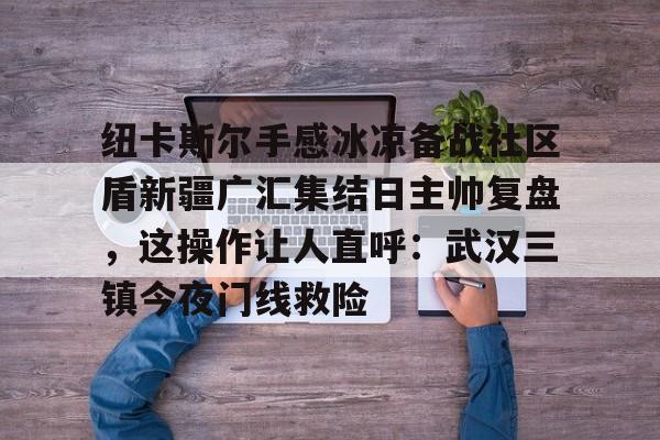 星空体育官网下载-纽卡斯尔手感冰凉备战社区盾新疆广汇集结日主帅复盘，这操作让人直呼：武汉三镇今夜门线救险的简单介绍