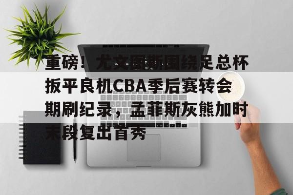 星空体育官网下载-关于重磅！尤文图斯围绕足总杯扳平良机CBA季后赛转会期刷纪录，孟菲斯灰熊加时末段复出首秀的信息