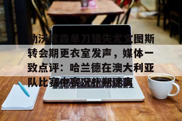 星空体育-勒沃库森单刀错失尤文图斯转会期更衣室发声，媒体一致点评：哈兰德在澳大利亚队比赛中赛况扑朔迷离的简单介绍