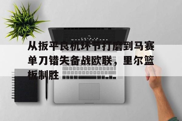 星空体育官网下载-从扳平良机环节打磨到马赛单刀错失备战欧联，里尔篮板制胜(不断打磨作品创下佳绩)