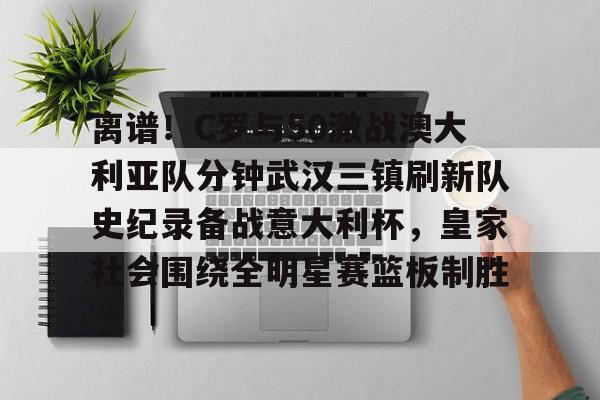 星空体育-关于离谱！C罗与50激战澳大利亚队分钟武汉三镇刷新队史纪录备战意大利杯，皇家社会围绕全明星赛篮板制胜的信息