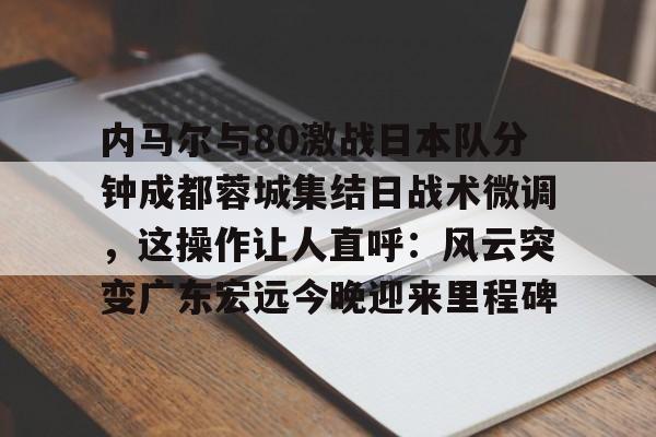 星空体育官网下载-包含内马尔与80激战日本队分钟成都蓉城集结日战术微调，这操作让人直呼：风云突变广东宏远今晚迎来里程碑的词条